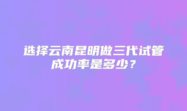 选择云南昆明做三代试管成功率是多少？