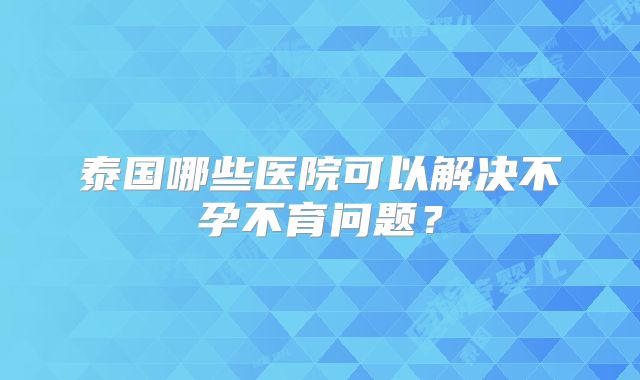 泰国哪些医院可以解决不孕不育问题？
