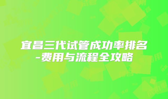 宜昌三代试管成功率排名-费用与流程全攻略