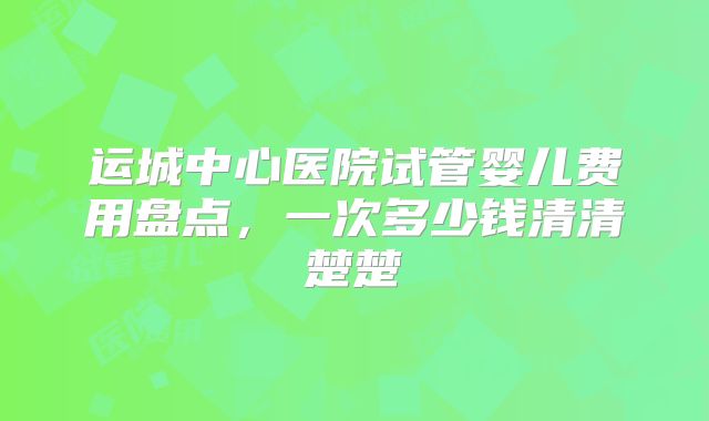 运城中心医院试管婴儿费用盘点，一次多少钱清清楚楚