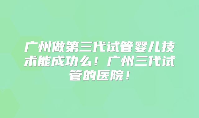 广州做第三代试管婴儿技术能成功么！广州三代试管的医院！