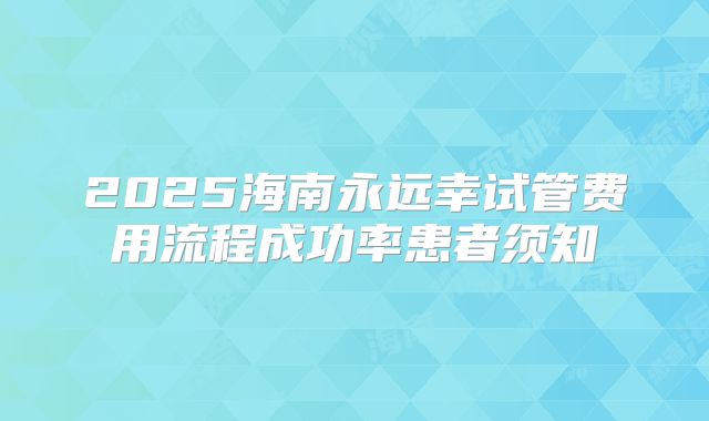 2025海南永远幸试管费用流程成功率患者须知