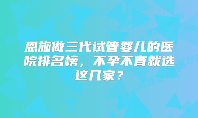 恩施做三代试管婴儿的医院排名榜，不孕不育就选这几家？