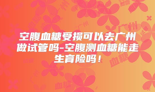 空腹血糖受损可以去广州做试管吗-空腹测血糖能走生育险吗!