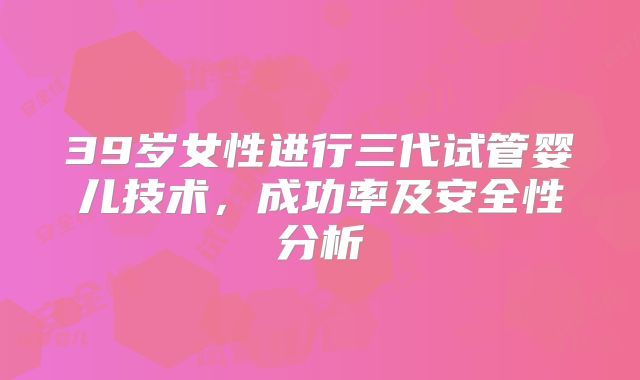 39岁女性进行三代试管婴儿技术，成功率及安全性分析