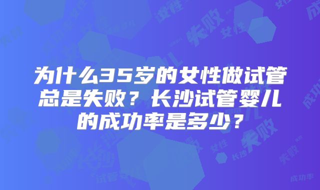 为什么35岁的女性做试管总是失败?长沙试管婴儿的成功率是多少?