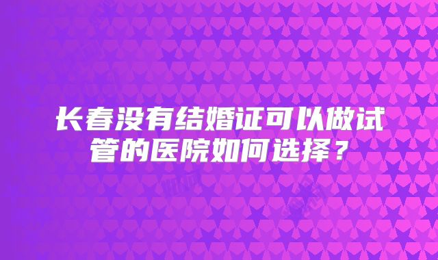 长春没有结婚证可以做试管的医院如何选择？