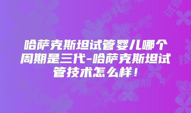 哈萨克斯坦试管婴儿哪个周期是三代-哈萨克斯坦试管技术怎么样!