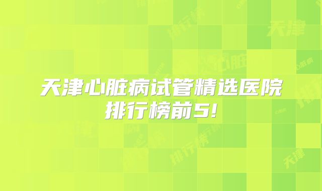 天津心脏病试管精选医院排行榜前5!