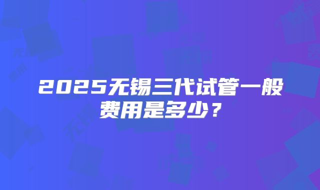 2025无锡三代试管一般费用是多少?