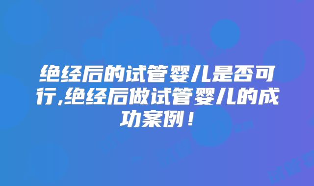 绝经后的试管婴儿是否可行,绝经后做试管婴儿的成功案例!