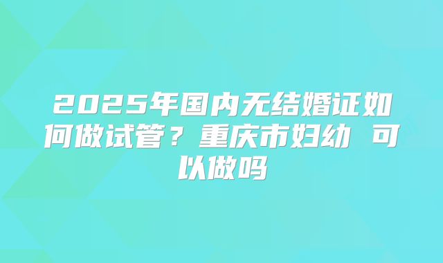 2025年国内无结婚证如何做试管？重庆市妇幼 可以做吗