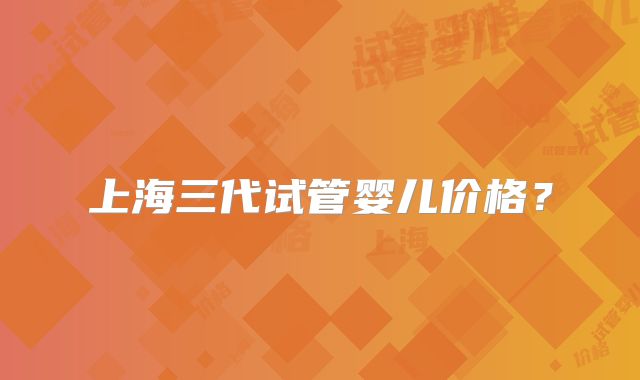 上海三代试管婴儿价格？