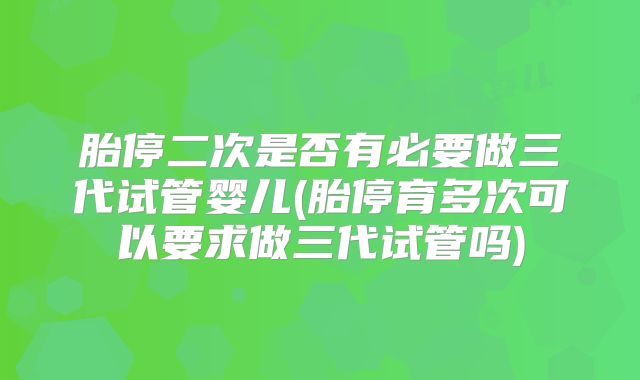 胎停二次是否有必要做三代试管婴儿(胎停育多次可以要求做三代试管吗)