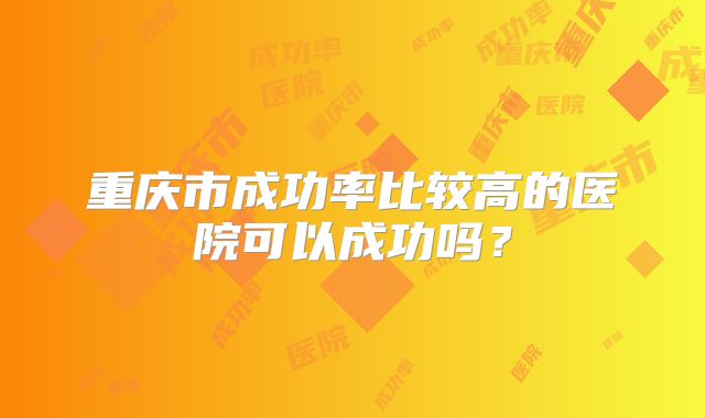 重庆市成功率比较高的医院可以成功吗？