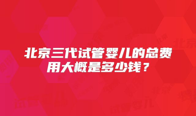 北京三代试管婴儿的总费用大概是多少钱?