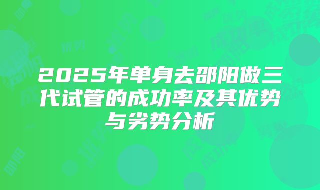 2025年单身去邵阳做三代试管的成功率及其优势与劣势分析