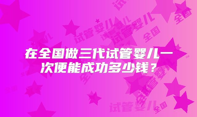 在全国做三代试管婴儿一次便能成功多少钱?