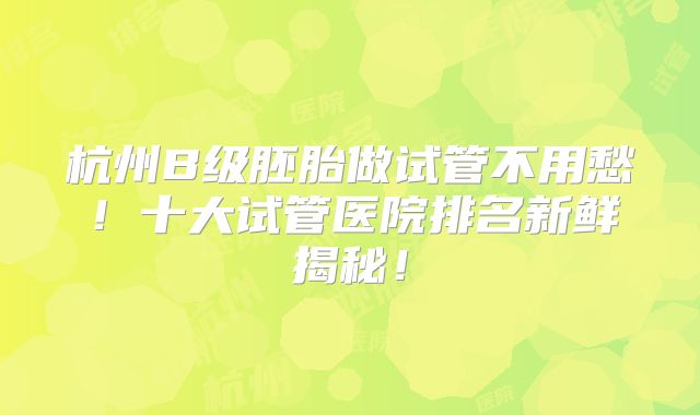 杭州B级胚胎做试管不用愁！十大试管医院排名新鲜揭秘！