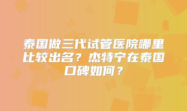 泰国做三代试管医院哪里比较出名？杰特宁在泰国口碑如何？