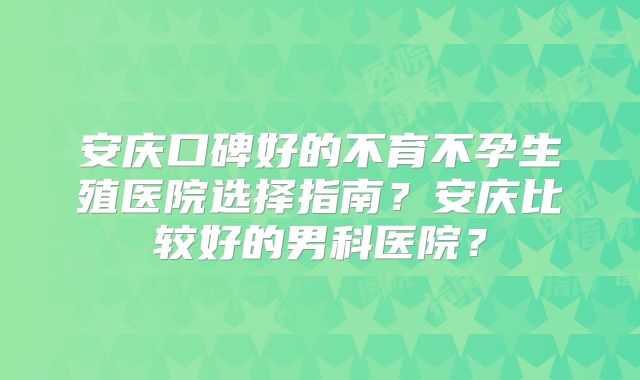安庆口碑好的不育不孕生殖医院选择指南?安庆比较好的男科医院?