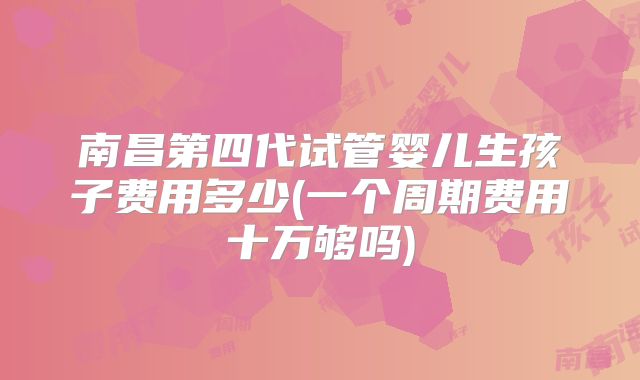 南昌第四代试管婴儿生孩子费用多少(一个周期费用十万够吗)