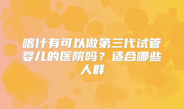 喀什有可以做第三代试管婴儿的医院吗？适合哪些人群