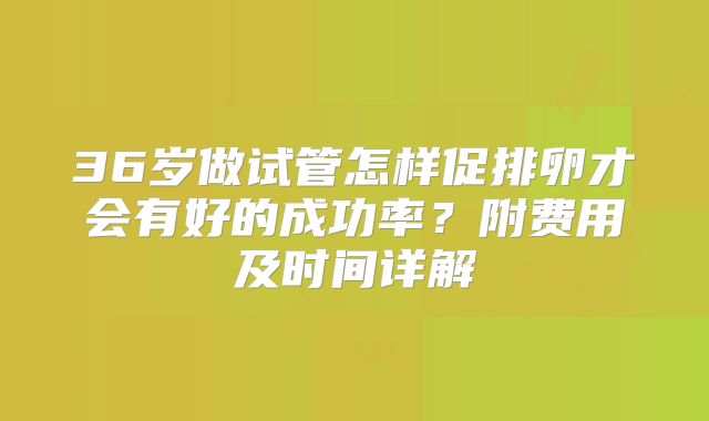 36岁做试管怎样促排卵才会有好的成功率？附费用及时间详解