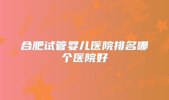 合肥试管婴儿医院排名哪个医院好