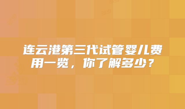 连云港第三代试管婴儿费用一览，你了解多少？
