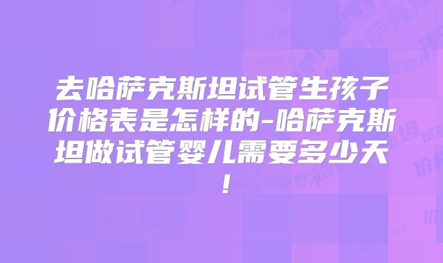 去哈萨克斯坦试管生孩子价格表是怎样的-哈萨克斯坦做试管婴儿需要多少天！