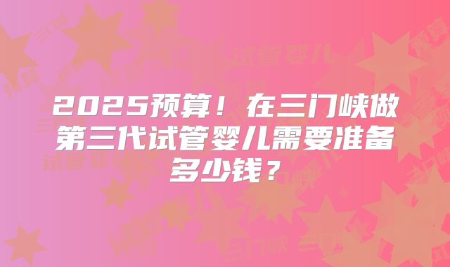 2025预算！在三门峡做第三代试管婴儿需要准备多少钱？