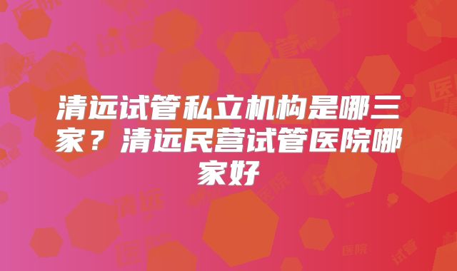 清远试管私立机构是哪三家？清远民营试管医院哪家好