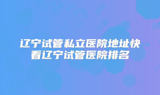 辽宁试管私立医院地址快看辽宁试管医院排名