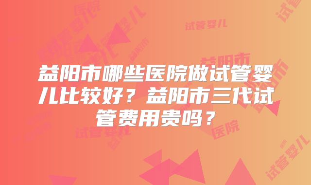 益阳市哪些医院做试管婴儿比较好?益阳市三代试管费用贵吗?