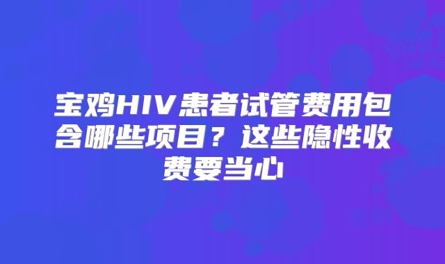 宝鸡HIV患者试管费用包含哪些项目？这些隐性收费要当心
