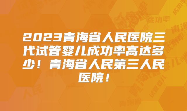 2023青海省人民医院三代试管婴儿成功率高达多少!青海省人民第三人民医院!