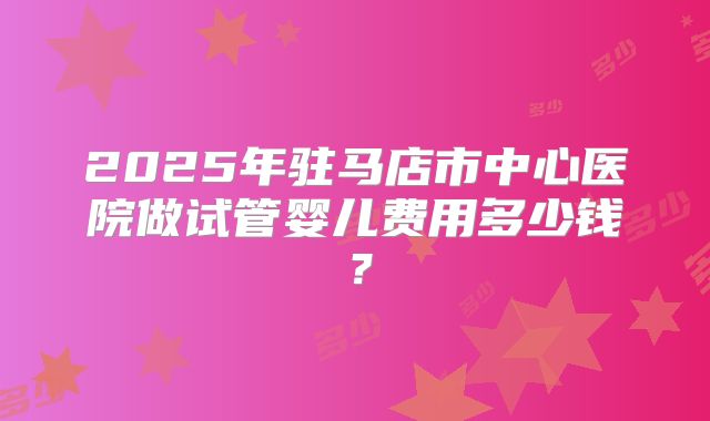 2025年驻马店市中心医院做试管婴儿费用多少钱？