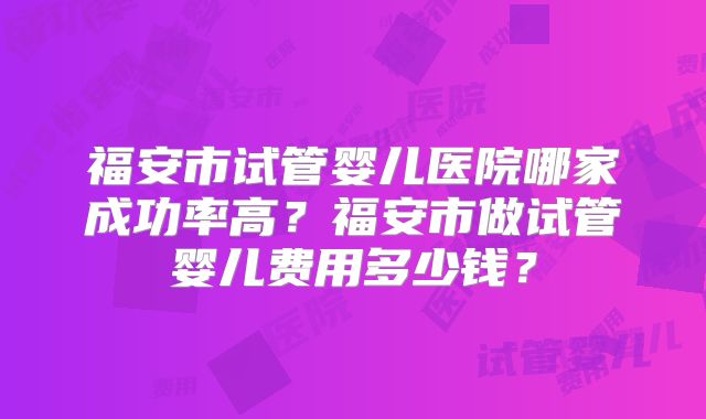 福安市试管婴儿医院哪家成功率高？福安市做试管婴儿费用多少钱？