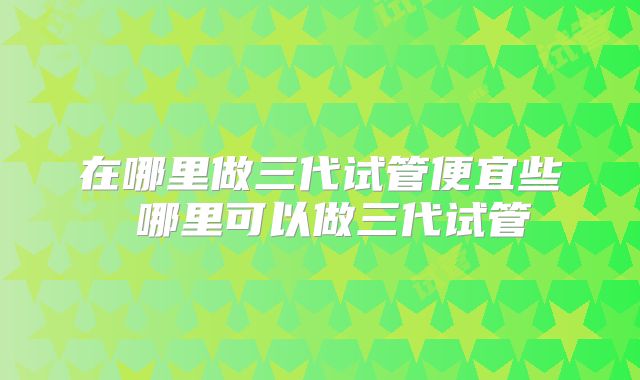 在哪里做三代试管便宜些 哪里可以做三代试管