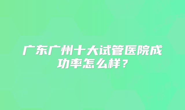 广东广州十大试管医院成功率怎么样？