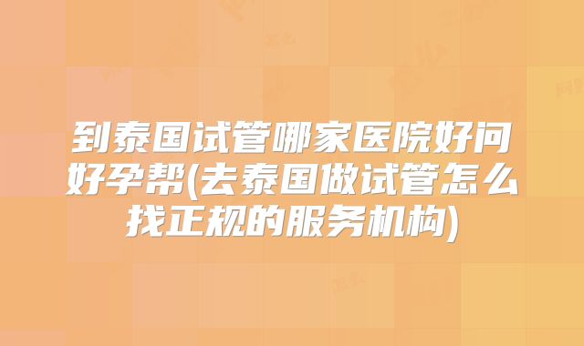到泰国试管哪家医院好问好孕帮(去泰国做试管怎么找正规的服务机构)