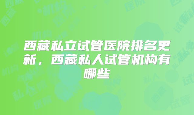 西藏私立试管医院排名更新,西藏私人试管机构有哪些
