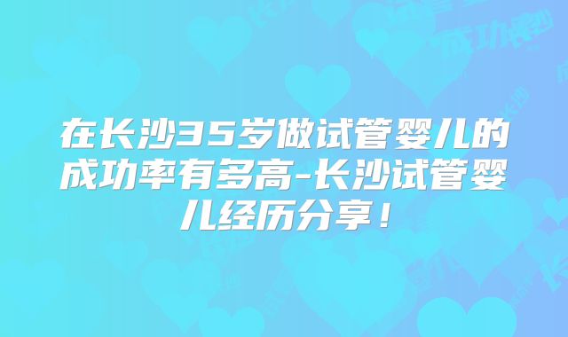 在长沙35岁做试管婴儿的成功率有多高-长沙试管婴儿经历分享！