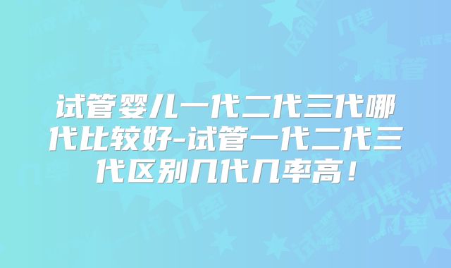 试管婴儿一代二代三代哪代比较好-试管一代二代三代区别几代几率高！