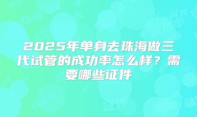 2025年单身去珠海做三代试管的成功率怎么样?需要哪些证件