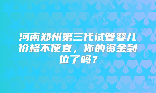 河南郑州第三代试管婴儿价格不便宜，你的资金到位了吗？