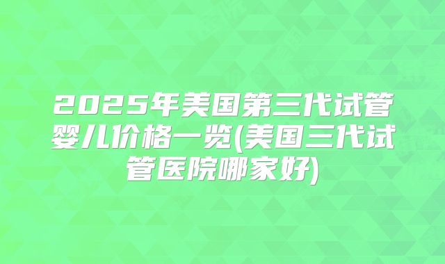 2025年美国第三代试管婴儿价格一览(美国三代试管医院哪家好)