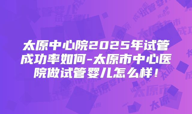 太原中心院2025年试管成功率如何-太原市中心医院做试管婴儿怎么样！