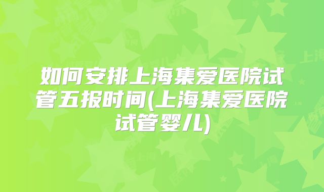 如何安排上海集爱医院试管五报时间(上海集爱医院试管婴儿)